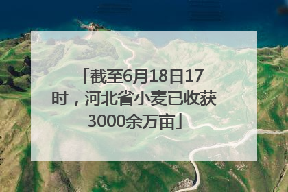 截至6月18日17时，河北省小麦已收获3000余万亩