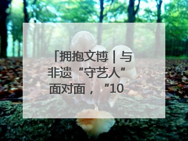 拥抱文博｜与非遗“守艺人”面对面，“10后”把老手艺玩出“潮”花样