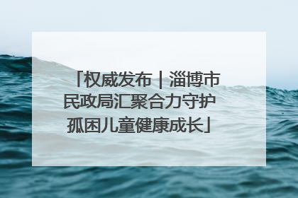 权威发布｜淄博市民政局汇聚合力守护孤困儿童健康成长