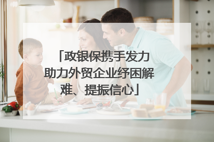 政银保携手发力 助力外贸企业纾困解难、提振信心