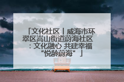 文化社区丨威海市环翠区嵩山街道蔚海社区：文化融心 共建幸福“悦龄蔚海”