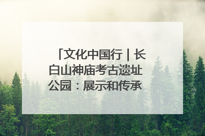 文化中国行｜长白山神庙考古遗址公园：展示和传承多民族文化交融