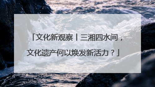 文化新观察丨三湘四水间，文化遗产何以焕发新活力？