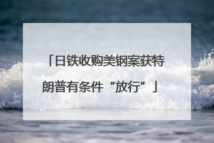 日铁收购美钢案获特朗普有条件“放行”