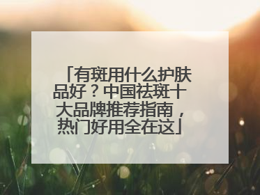 有斑用什么护肤品好？中国祛斑十大品牌推荐指南，热门好用全在这