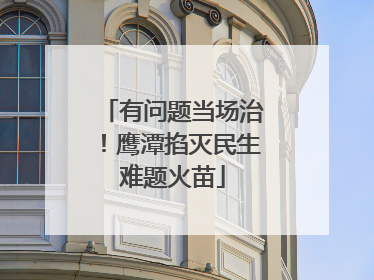 有问题当场治！鹰潭掐灭民生难题火苗