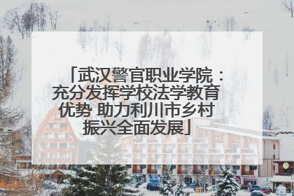 武汉警官职业学院：充分发挥学校法学教育优势 助力利川市乡村振兴全面发展