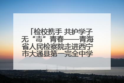 检校携手 共护学子无“毒”青春——青海省人民检察院走进西宁市大通县第一完全中学开展禁毒宣传侧记