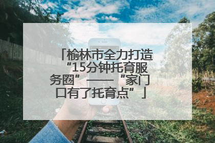 榆林市全力打造“15分钟托育服务圈”——“家门口有了托育点”