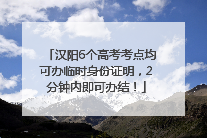 汉阳6个高考考点均可办临时身份证明，2分钟内即可办结！