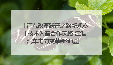 江汽改革跃迁之路新观察丨技术为基合作筑路 江淮汽车走向变革新征途
