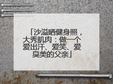沙溢晒健身照，大秀肌肉：做一个爱出汗、爱笑、爱臭美的父亲
