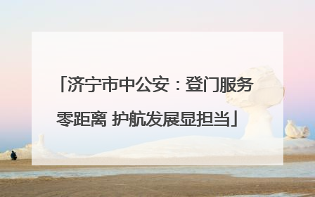 济宁市中公安：登门服务零距离 护航发展显担当