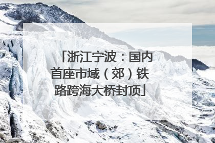 浙江宁波：国内首座市域（郊）铁路跨海大桥封顶