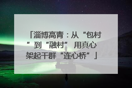淄博高青：从“包村”到“融村” 用真心架起干群“连心桥”