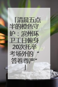 清晨五点半的橙色守护：滨州环卫工日俯身20次托举考场外的“答卷尊严”