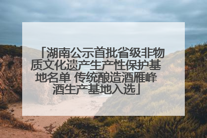 湖南公示首批省级非物质文化遗产生产性保护基地名单 传统酿造酒雁峰酒生产基地入选