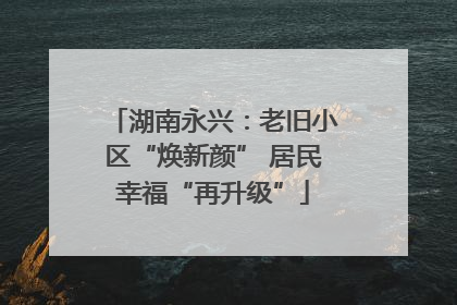 湖南永兴：老旧小区“焕新颜” 居民幸福“再升级”