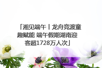 湘见端午丨龙舟竞渡童趣赋能 端午假期湖南迎客超1728万人次