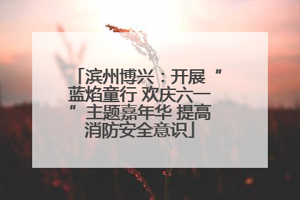 滨州博兴：开展“蓝焰童行 欢庆六一”主题嘉年华 提高消防安全意识