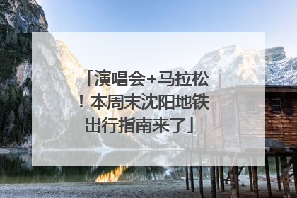 演唱会+马拉松！本周末沈阳地铁出行指南来了