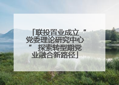 联投置业成立“党委理论研究中心” 探索转型期党业融合新路径