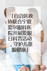 自治区政协联合宁夏爱尔眼科医院开展爱眼日科普活动，守护儿童眼健康