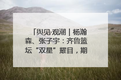 舆见·观潮｜杨瀚森、张子宇：齐鲁篮坛“双星”耀目，期许与挑战并存