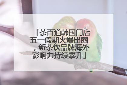 茶百道韩国门店五一假期火爆出圈，新茶饮品牌海外影响力持续攀升