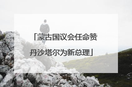 蒙古国议会任命赞丹沙塔尔为新总理
