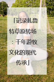 记录扎鲁特草原转场：千年游牧文化的现代传承
