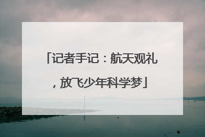 记者手记：航天观礼，放飞少年科学梦