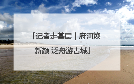 记者走基层｜府河焕新颜 泛舟游古城