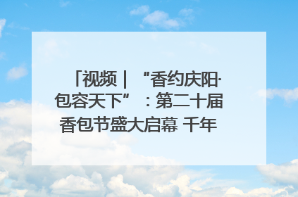 视频｜“香约庆阳·包容天下”：第二十届香包节盛大启幕 千年非遗香飘世界