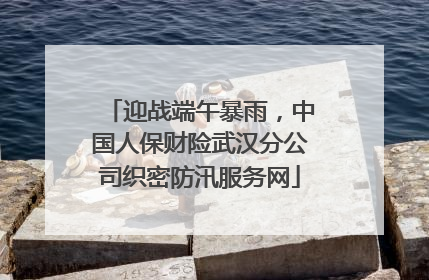 迎战端午暴雨，中国人保财险武汉分公司织密防汛服务网