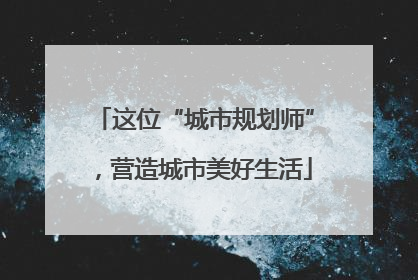 这位“城市规划师”，营造城市美好生活
