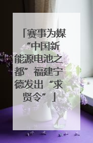 赛事为媒 “中国新能源电池之都”福建宁德发出“求贤令”