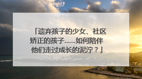 遗弃孩子的少女、社区矫正的孩子……如何陪伴他们走过成长的泥泞？