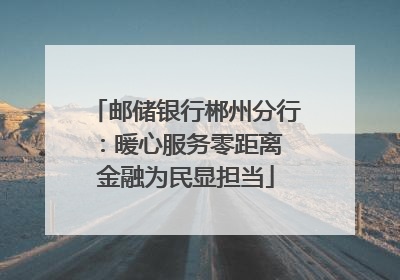 邮储银行郴州分行：暖心服务零距离 金融为民显担当