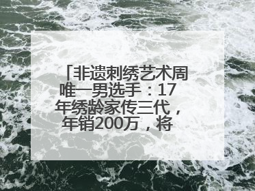 非遗刺绣艺术周唯一男选手：17年绣龄家传三代，年销200万，将试水直播