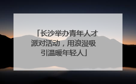 长沙举办青年人才派对活动，用浪漫吸引温暖年轻人