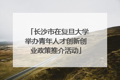 长沙市在复旦大学举办青年人才创新创业政策推介活动