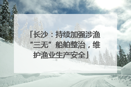 长沙：持续加强涉渔“三无”船舶整治，维护渔业生产安全