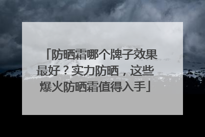 防晒霜哪个牌子效果最好？实力防晒，这些爆火防晒霜值得入手