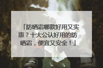 防晒霜哪款好用又实惠？十大公认好用的防晒霜，便宜又安全！