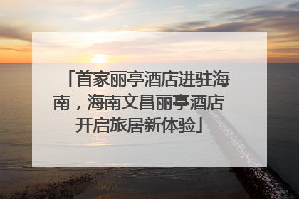 首家丽亭酒店进驻海南，海南文昌丽亭酒店开启旅居新体验