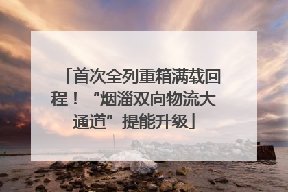 首次全列重箱满载回程！“烟淄双向物流大通道”提能升级