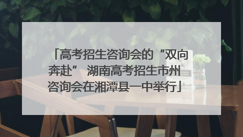 高考招生咨询会的“双向奔赴” 湖南高考招生市州咨询会在湘潭县一中举行