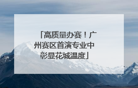 高质量办赛！广州赛区首演专业中彰显花城温度