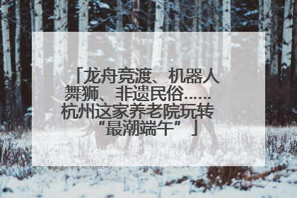 龙舟竞渡、机器人舞狮、非遗民俗……杭州这家养老院玩转“最潮端午”